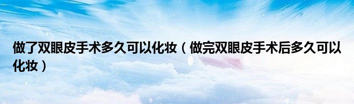 做了雙眼皮手術多久可以化妝（做完雙眼皮手術后多久可以化妝）