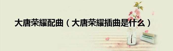 大唐榮耀配曲（大唐榮耀插曲是什么）