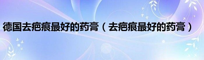 德國(guó)去疤痕最好的藥膏（去疤痕最好的藥膏）