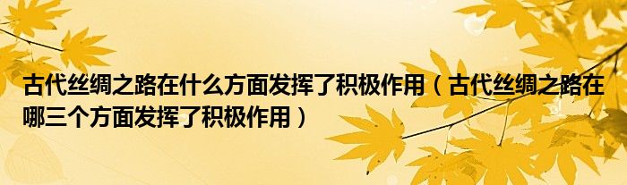 古代絲綢之路在什么方面發(fā)揮了積極作用（古代絲綢之路在哪三個方面發(fā)揮了積極作用）