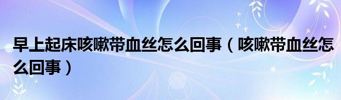 早上起床咳嗽帶血絲怎么回事（咳嗽帶血絲怎么回事）
