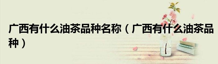 廣西有什么油茶品種名稱（廣西有什么油茶品種）