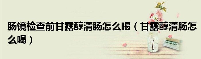 腸鏡檢查前甘露醇清腸怎么喝（甘露醇清腸怎么喝）