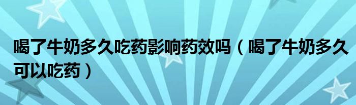 喝了牛奶多久吃藥影響藥效嗎（喝了牛奶多久可以吃藥）