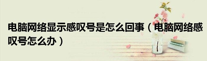 電腦網(wǎng)絡(luò)顯示感嘆號(hào)是怎么回事（電腦網(wǎng)絡(luò)感嘆號(hào)怎么辦）