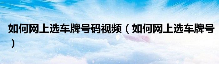 如何網(wǎng)上選車牌號(hào)碼視頻（如何網(wǎng)上選車牌號(hào)）