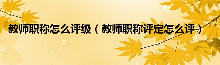 教師職稱怎么評級（教師職稱評定怎么評）
