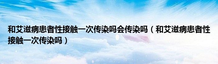 和艾滋病患者性接觸一次傳染嗎會(huì)傳染嗎（和艾滋病患者性接觸一次傳染嗎）