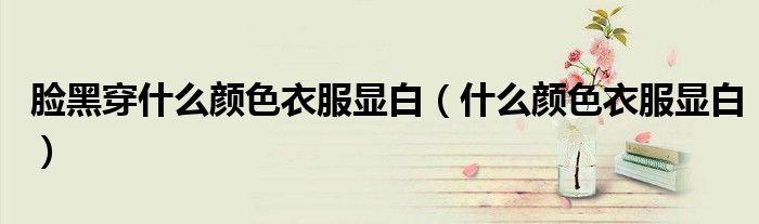 臉黑穿什么顏色衣服顯白（什么顏色衣服顯白）