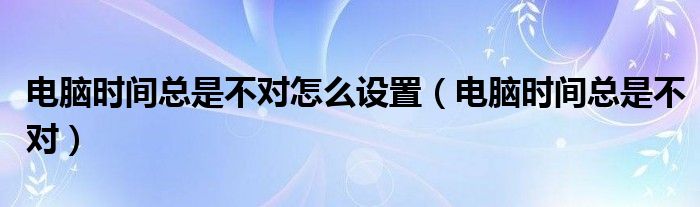 電腦時間總是不對怎么設(shè)置（電腦時間總是不對）
