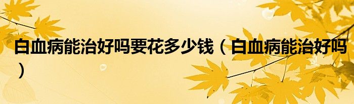 白血病能治好嗎要花多少錢（白血病能治好嗎）