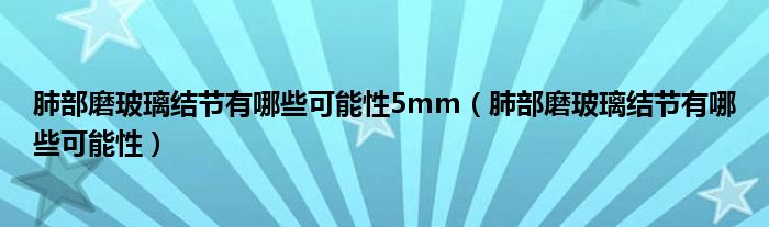 肺部磨玻璃結(jié)節(jié)有哪些可能性5mm（肺部磨玻璃結(jié)節(jié)有哪些可能性）