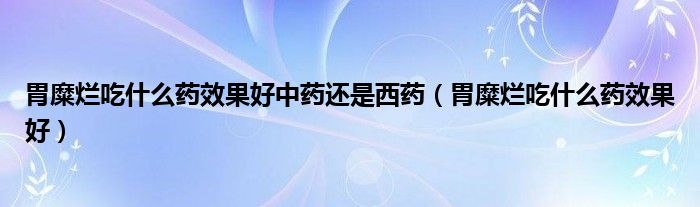 胃糜爛吃什么藥效果好中藥還是西藥（胃糜爛吃什么藥效果好）