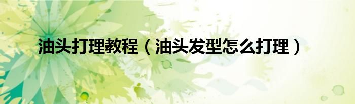 油頭打理教程（油頭發(fā)型怎么打理）