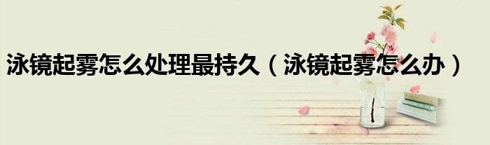 泳鏡起霧怎么處理最持久（泳鏡起霧怎么辦）