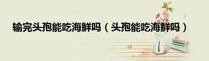 輸完頭孢能吃海鮮嗎（頭孢能吃海鮮嗎）