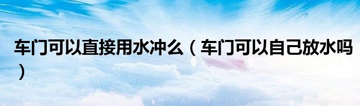 車門可以直接用水沖么（車門可以自己放水嗎）