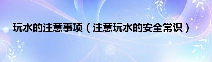 玩水的注意事項(xiàng)（注意玩水的安全常識(shí)）