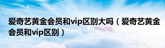 愛奇藝黃金會(huì)員和vip區(qū)別大嗎（愛奇藝黃金會(huì)員和vip區(qū)別）
