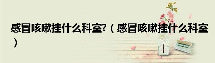感冒咳嗽掛什么科室?（感冒咳嗽掛什么科室）