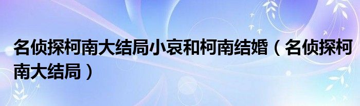 名偵探柯南大結(jié)局小哀和柯南結(jié)婚（名偵探柯南大結(jié)局）
