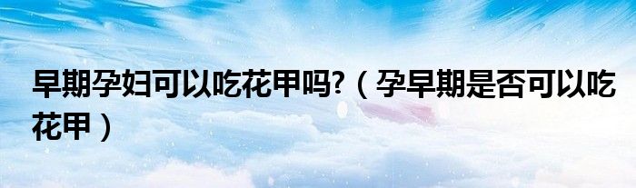 早期孕婦可以吃花甲嗎?（孕早期是否可以吃花甲）