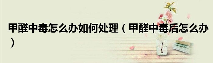 甲醛中毒怎么辦如何處理（甲醛中毒后怎么辦）