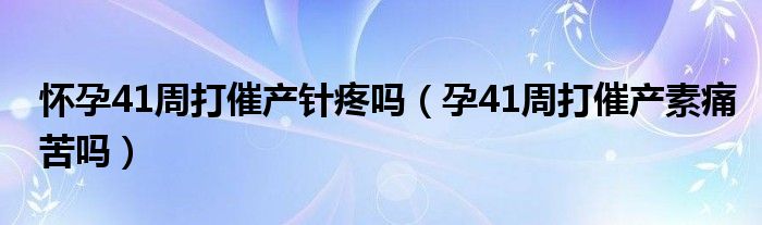 懷孕41周打催產(chǎn)針疼嗎（孕41周打催產(chǎn)素痛苦嗎）