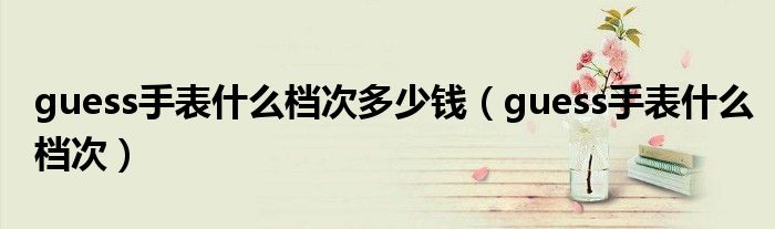 guess手表什么檔次多少錢（guess手表什么檔次）