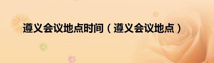 遵義會議地點(diǎn)時間（遵義會議地點(diǎn)）