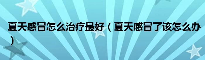 夏天感冒怎么治療最好（夏天感冒了該怎么辦）