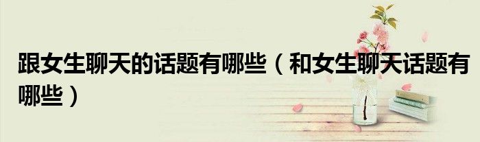 跟女生聊天的話題有哪些（和女生聊天話題有哪些）