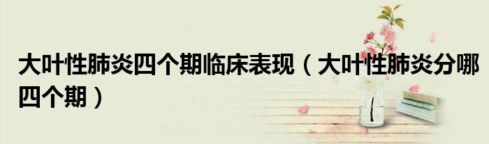 大葉性肺炎四個期臨床表現(xiàn)（大葉性肺炎分哪四個期）