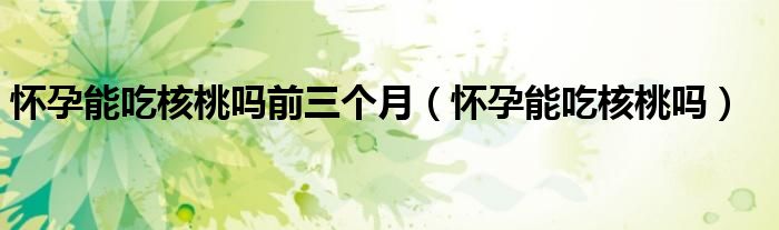 懷孕能吃核桃嗎前三個(gè)月（懷孕能吃核桃嗎）