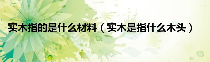 實木指的是什么材料（實木是指什么木頭）