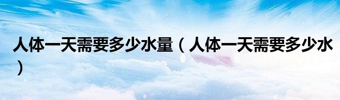 人體一天需要多少水量（人體一天需要多少水）