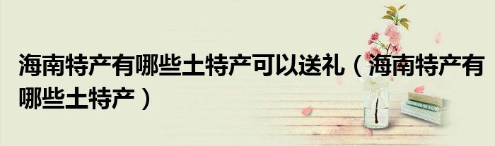 海南特產(chǎn)有哪些土特產(chǎn)可以送禮（海南特產(chǎn)有哪些土特產(chǎn)）