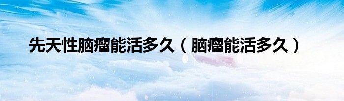 先天性腦瘤能活多久（腦瘤能活多久）