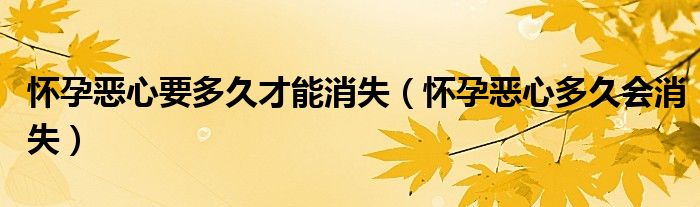 懷孕惡心要多久才能消失（懷孕惡心多久會消失）
