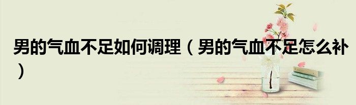 男的氣血不足如何調(diào)理（男的氣血不足怎么補）