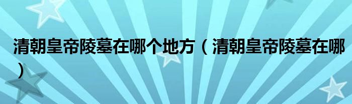 清朝皇帝陵墓在哪個地方（清朝皇帝陵墓在哪）