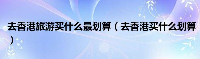 去香港旅游買什么最劃算（去香港買什么劃算）