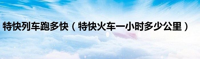 特快列車跑多快（特快火車一小時多少公里）