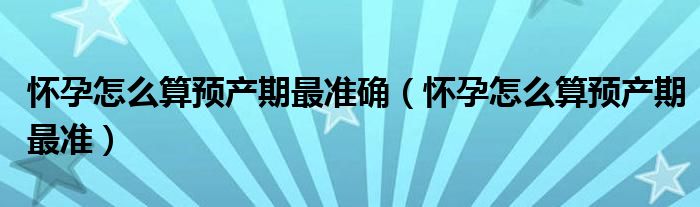 懷孕怎么算預(yù)產(chǎn)期最準(zhǔn)確（懷孕怎么算預(yù)產(chǎn)期最準(zhǔn)）