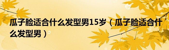 瓜子臉適合什么發(fā)型男15歲（瓜子臉適合什么發(fā)型男）