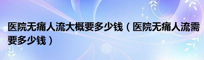 醫(yī)院無痛人流大概要多少錢（醫(yī)院無痛人流需要多少錢）