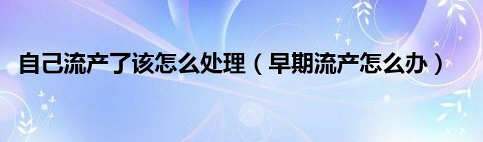 自己流產(chǎn)了該怎么處理（早期流產(chǎn)怎么辦）