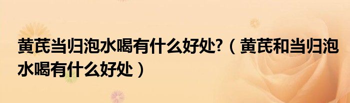 黃芪當(dāng)歸泡水喝有什么好處?（黃芪和當(dāng)歸泡水喝有什么好處）
