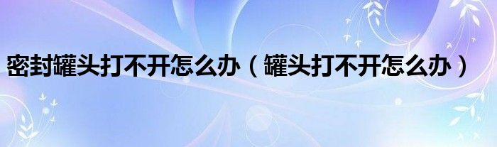 密封罐頭打不開(kāi)怎么辦（罐頭打不開(kāi)怎么辦）