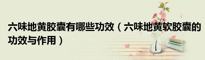 六味地黃膠囊有哪些功效（六味地黃軟膠囊的功效與作用）
